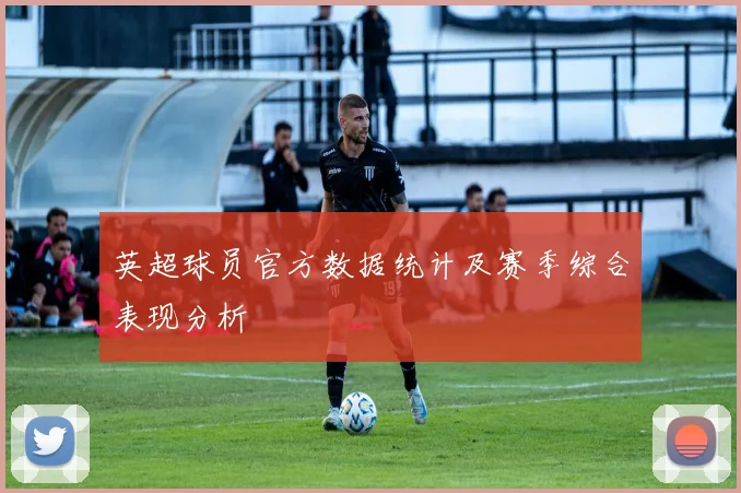 英超球员官方数据统计及赛季综合表现分析