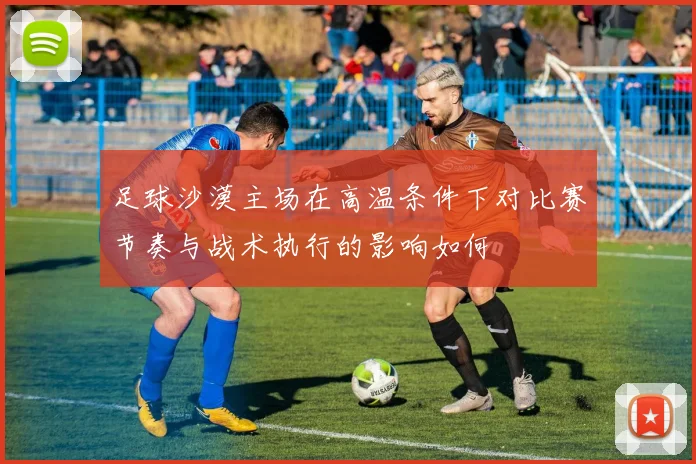 足球沙漠主场在高温条件下对比赛节奏与战术执行的影响如何