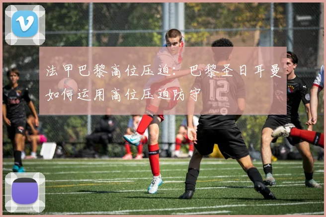 法甲巴黎高位压迫：巴黎圣日耳曼如何运用高位压迫防守