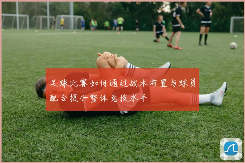 足球比赛如何通过战术布置与球员配合提升整体竞技水平